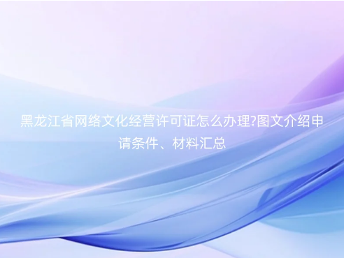 黑龍江省網(wǎng)絡(luò)文化經(jīng)營(yíng)許可證怎么辦理?圖文介紹申請(qǐng)條件、材料匯總