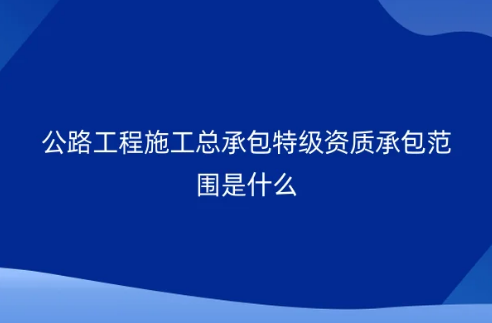 公路工程施工總承包特級資質(zhì)承包范圍是什么?怎么申請辦理?