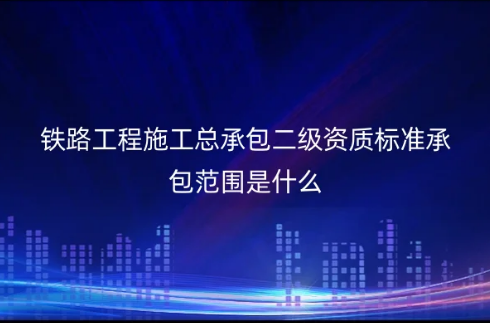鐵路工程施工總承包二級資質(zhì)標準承包范圍是什么?怎么申請辦理?(圖文介紹)