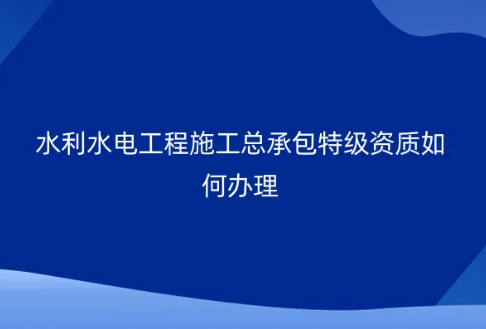 水利水電工程施工總承包特級(jí)資質(zhì)如何辦理?代辦條件要求是什么?