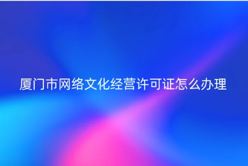 廈門市網(wǎng)絡(luò)文化經(jīng)營許可證怎么辦理