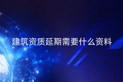 建筑資質(zhì)延期需要什么資料?常見問題匯總