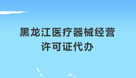 黑龍江醫(yī)療器械經(jīng)營許可證怎么辦理?申請條件、材料、流程指南