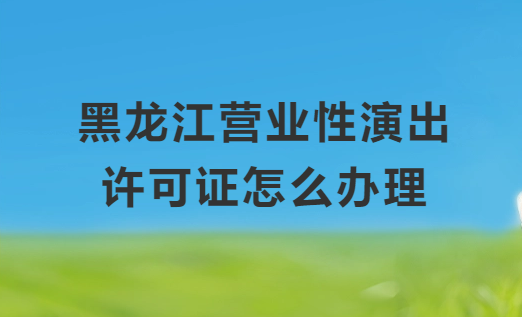 黑龍江營業(yè)性演出許可證怎么辦理,申請流程、條件及材料指南
