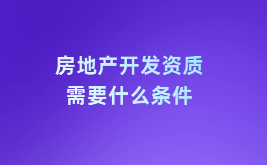 房地產(chǎn)開發(fā)資質(zhì)需要什么條件?注意事項(xiàng)有哪些?