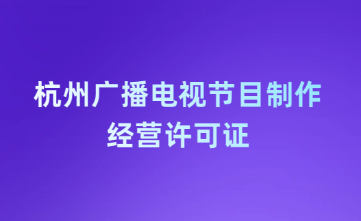 杭州廣播電視節(jié)目制作經(jīng)營許可證怎么辦理,申請條件流程與材料指南