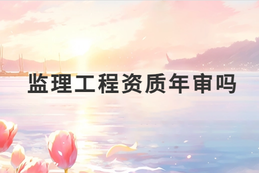 監(jiān)理工程資質(zhì)年審嗎?需要準(zhǔn)備哪些材料?