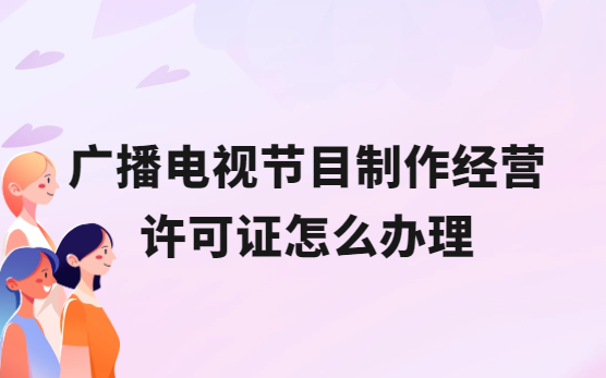 廣播電視節(jié)目制作經(jīng)營許可證怎么辦理,流程與條件是什么?