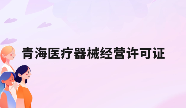 青海醫(yī)療器械經(jīng)營(yíng)許可證怎么辦理?申請(qǐng)條件、材料、流程指南