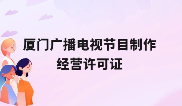廈門廣播電視節(jié)目制作經(jīng)營(yíng)許可證怎么辦理,申請(qǐng)條件流程與材料盤點(diǎn)