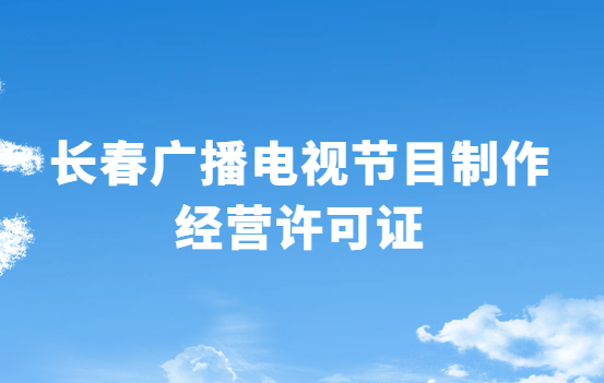 長春廣播電視節(jié)目制作經(jīng)營許可證怎么辦理,申請條件流程與材料指南